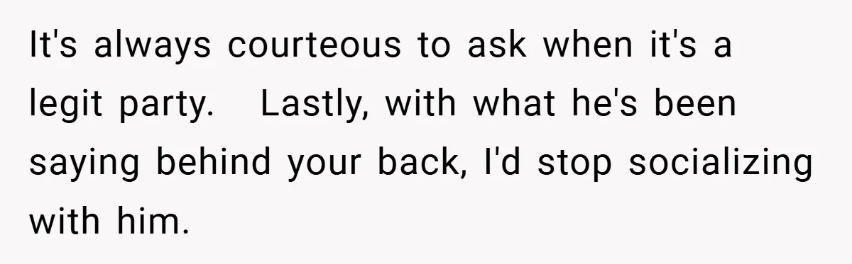 It's always courteous to ask when it's a legit party.   Lastly, with what he's been saying behind your back, I'd stop socializing with him.