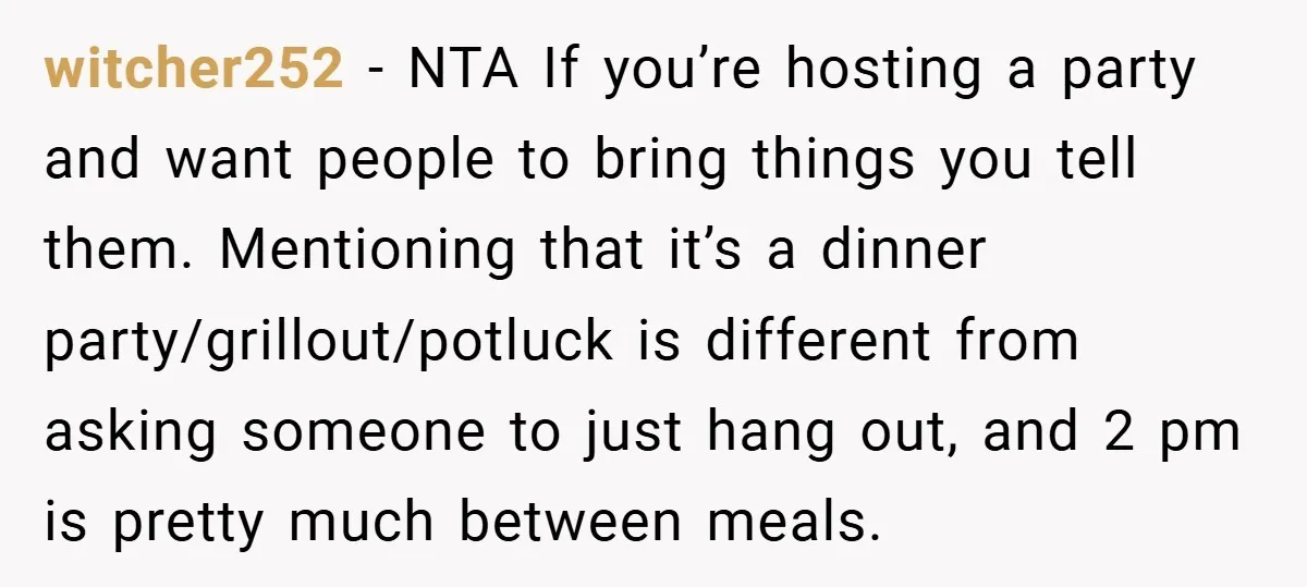 witcher252 − NTA If you’re hosting a party and want people to bring things you tell them. Mentioning that it’s a dinner party/grillout/potluck is different from asking someone to just...
