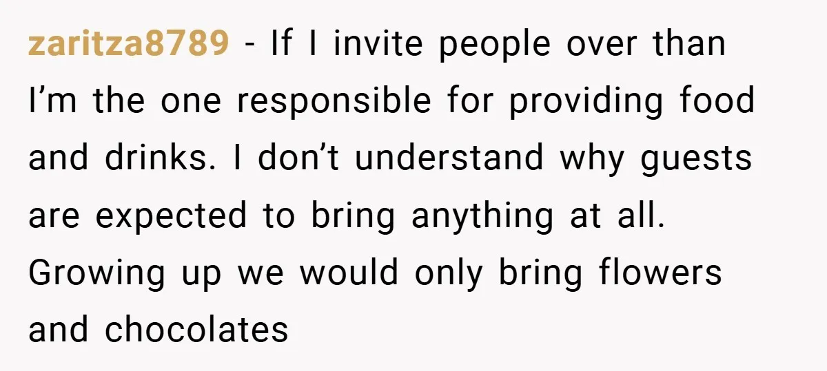 zaritza8789 − If I invite people over than I’m the one responsible for providing food and drinks. I don’t understand why guests are expected to bring anything at all. Growing...