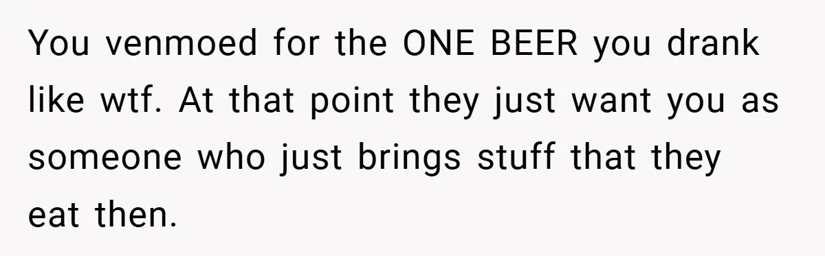 You venmoed for the ONE BEER you drank like wtf. At that point they just want you as someone who just brings stuff that they eat then.