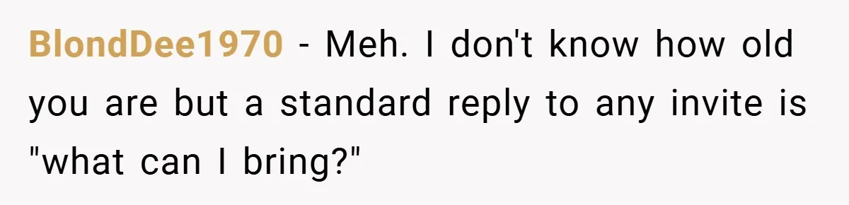 BlondDee1970 − Meh. I don't know how old you are but a standard reply to any invite is "what can I bring?"