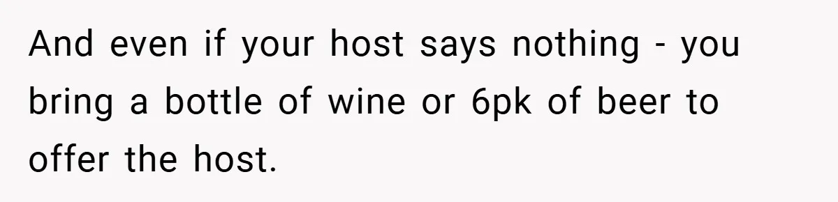 And even if your host says nothing - you bring a bottle of wine or 6pk of beer to offer the host.