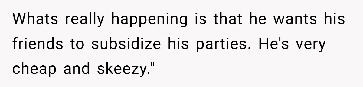 Whats really happening is that he wants his friends to subsidize his parties. He's very cheap and skeezy."