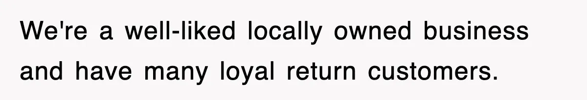 We're a well-liked locally owned business and have many loyal return customers.