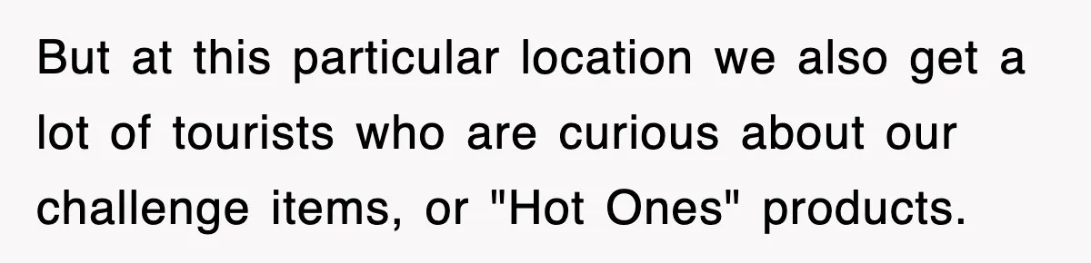 But at this particular location we also get a lot of tourists who are curious about our challenge items, or "Hot Ones" products.