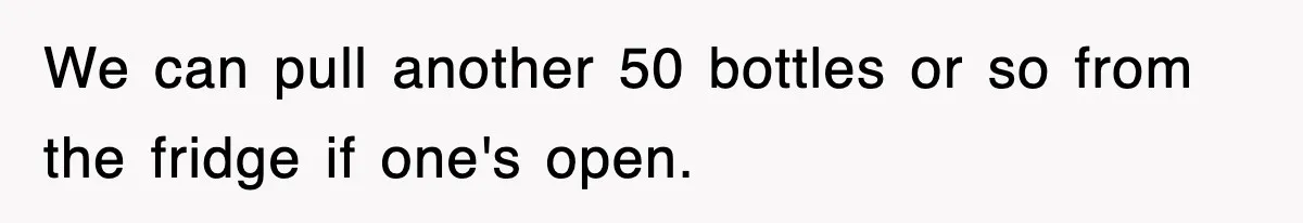 We can pull another 50 bottles or so from the fridge if one's open.
