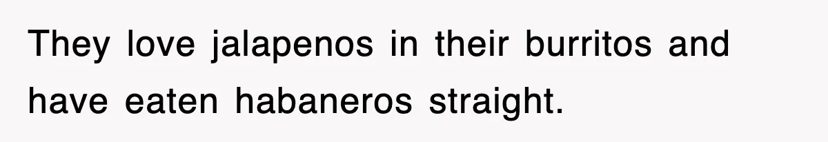 They love jalapenos in their burritos and have eaten habaneros straight.
