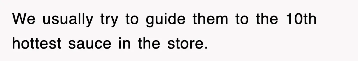 We usually try to guide them to the 10th hottest sauce in the store.