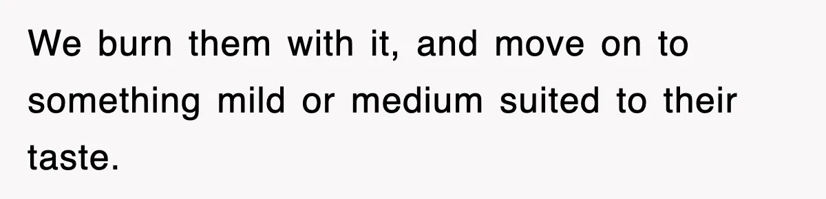 We burn them with it, and move on to something mild or medium suited to their taste.