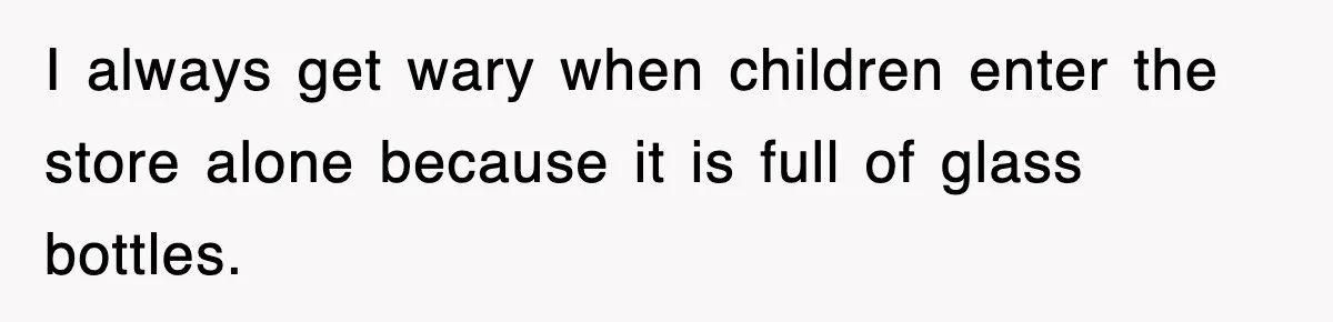 I always get wary when children enter the store alone because it is full of glass bottles.