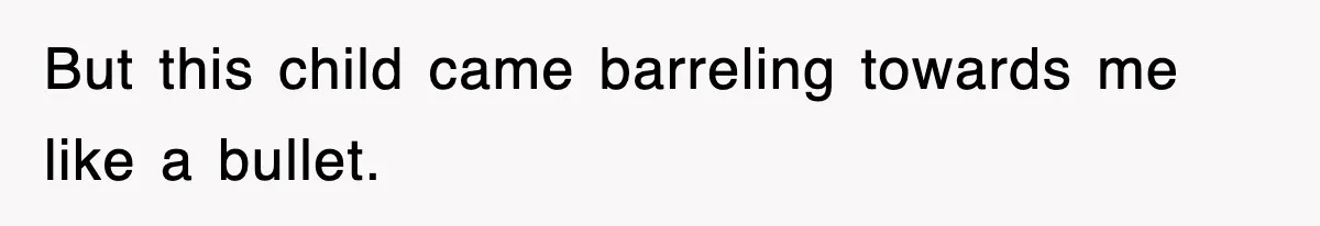 But this child came barreling towards me like a bullet.