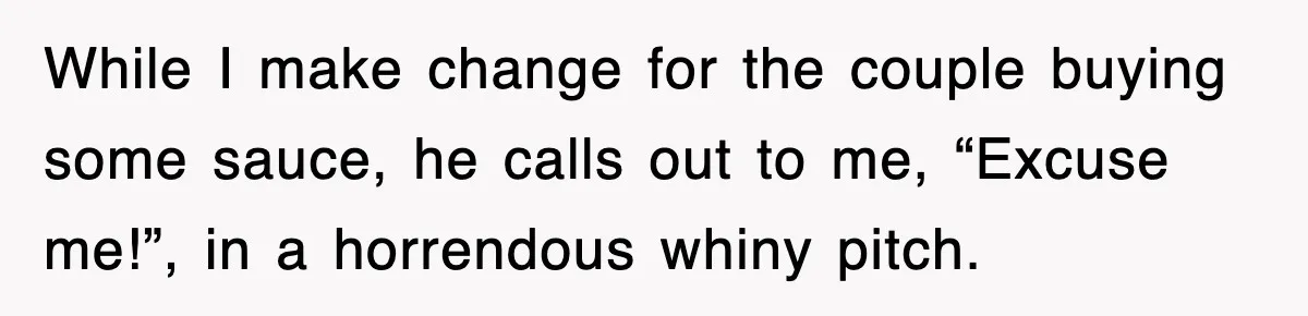 While I make change for the couple buying some sauce, he calls out to me, “Excuse me!”, in a horrendous whiny pitch.