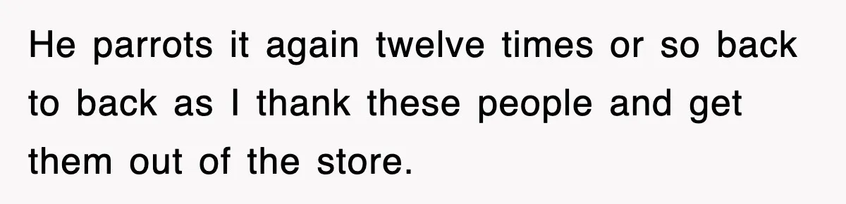 He parrots it again twelve times or so back to back as I thank these people and get them out of the store.
