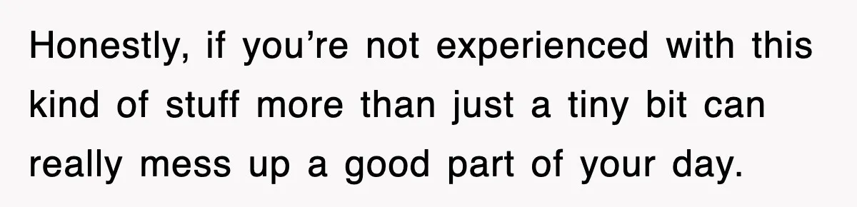 Honestly, if you’re not experienced with this kind of stuff more than just a tiny bit can really mess up a good part of your day.