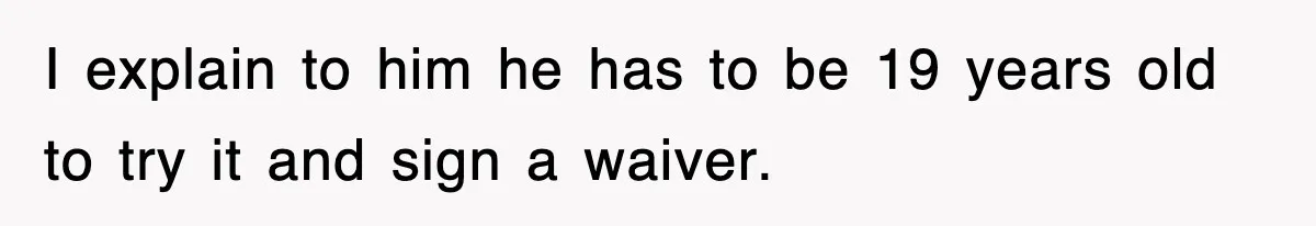 I explain to him he has to be 19 years old to try it and sign a waiver.