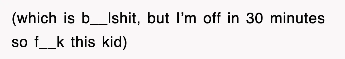 (which is b__lshit, but I’m off in 30 minutes so f__k this kid)