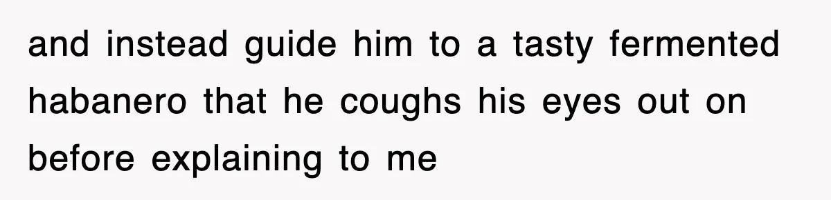and instead guide him to a tasty fermented habanero that he coughs his eyes out on before explaining to me