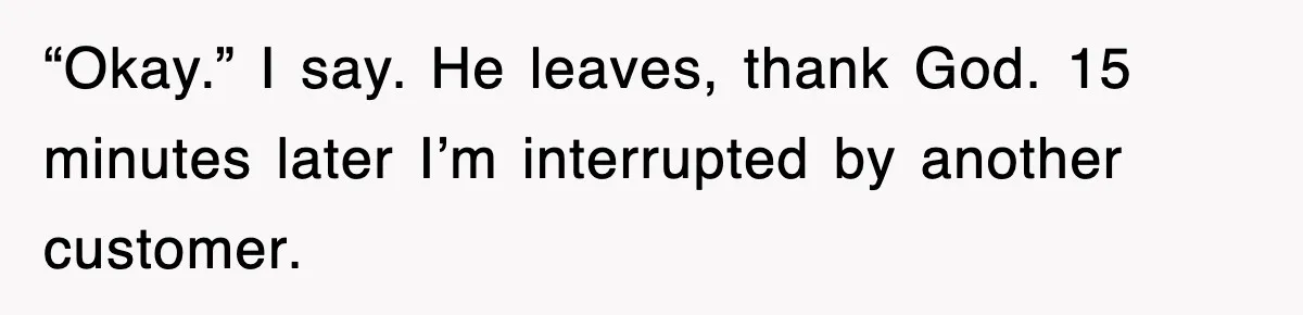 “Okay.” I say. He leaves, thank God. 15 minutes later I’m interrupted by another customer.