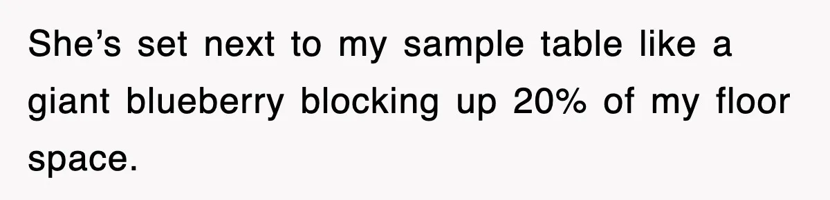She’s set next to my sample table like a giant blueberry blocking up 20% of my floor space.