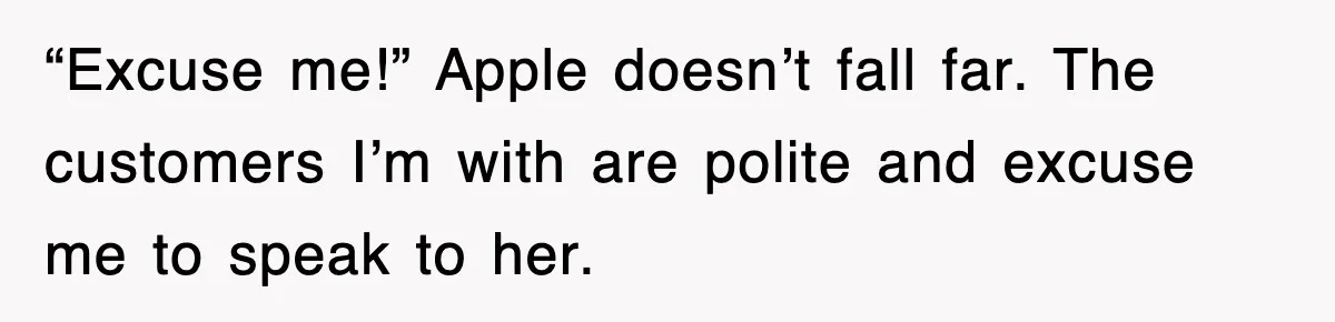 “Excuse me!” Apple doesn’t fall far. The customers I’m with are polite and excuse me to speak to her.