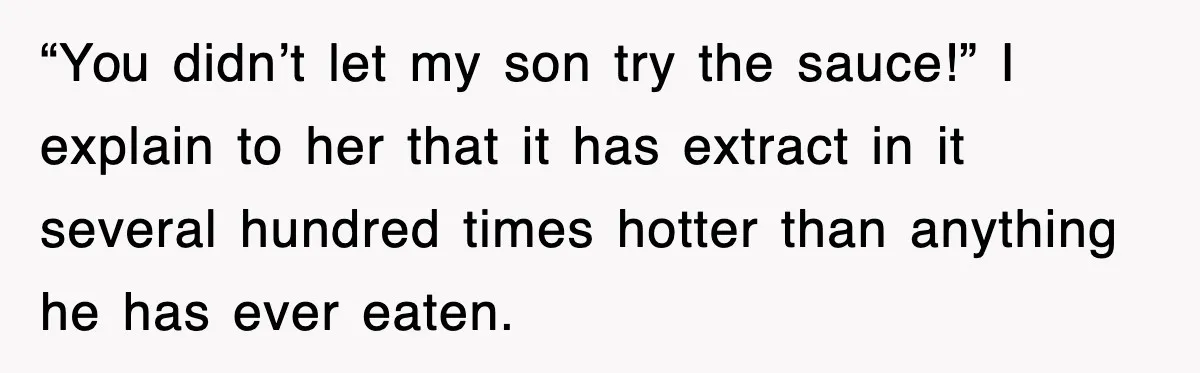 “You didn’t let my son try the sauce!” I explain to her that it has extract in it several hundred times hotter than anything he has ever eaten.