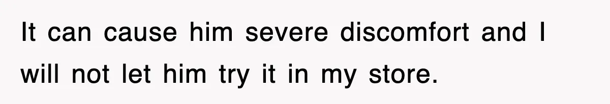 It can cause him severe discomfort and I will not let him try it in my store.