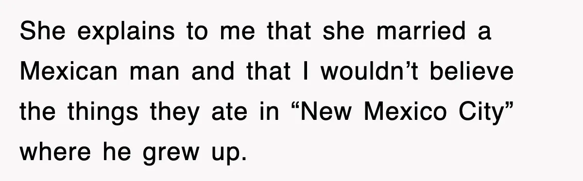 She explains to me that she married a Mexican man and that I wouldn’t believe the things they ate in “New Mexico City” where he grew up.