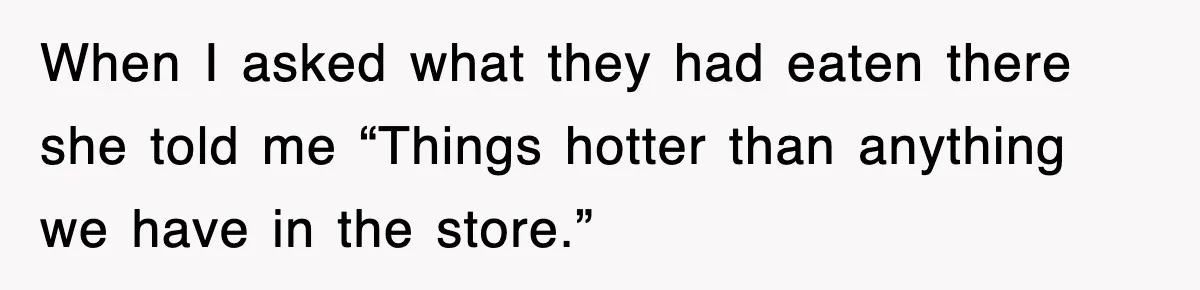When I asked what they had eaten there she told me “Things hotter than anything we have in the store.”