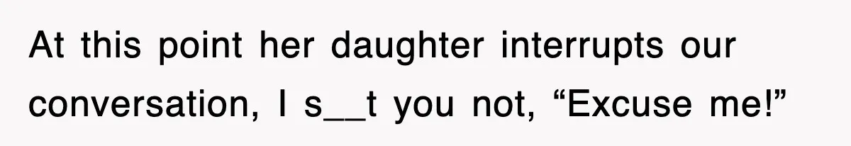 At this point her daughter interrupts our conversation, I s__t you not, “Excuse me!”