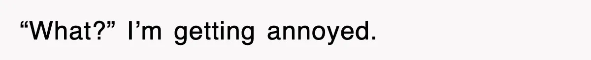 “What?” I’m getting annoyed.
