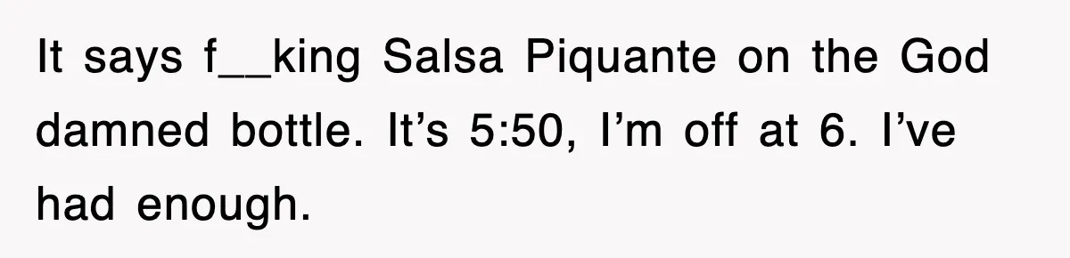 It says f__king Salsa Piquante on the God damned bottle. It’s 5:50, I’m off at 6. I’ve had enough.