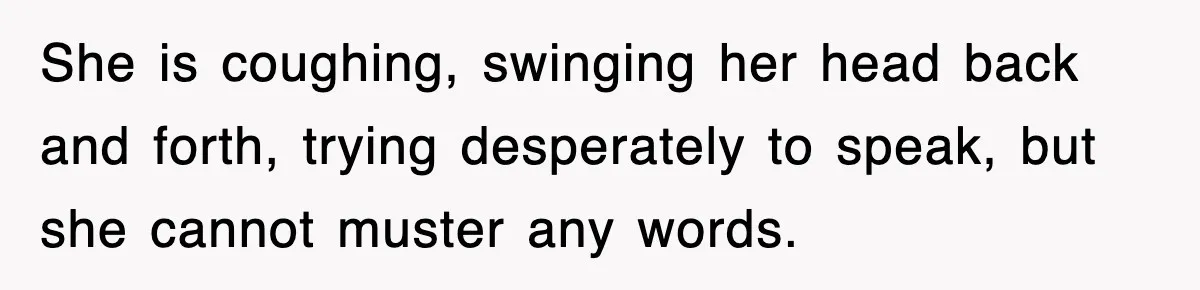 She is coughing, swinging her head back and forth, trying desperately to speak, but she cannot muster any words.