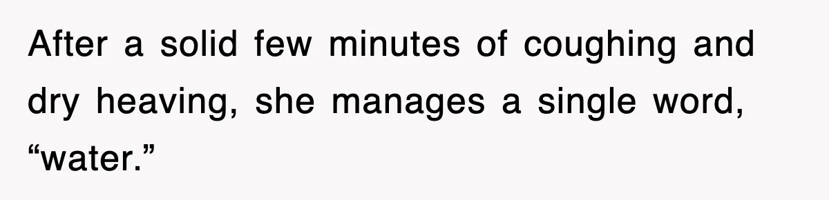 After a solid few minutes of coughing and dry heaving, she manages a single word, “water.”
