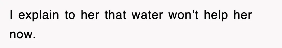 I explain to her that water won’t help her now.