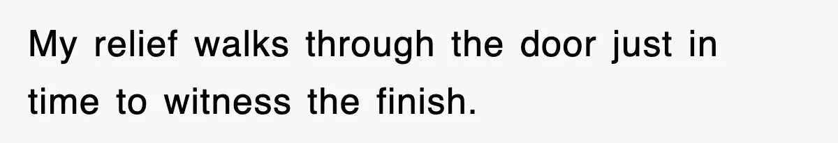 My relief walks through the door just in time to witness the finish.