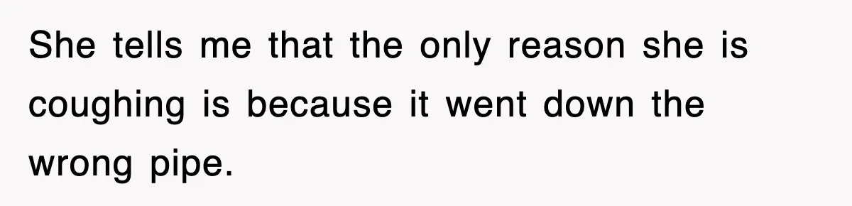 She tells me that the only reason she is coughing is because it went down the wrong pipe.