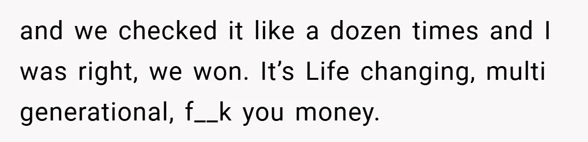 and we checked it like a dozen times and I was right, we won. It’s Life changing, multi generational, f__k you money.