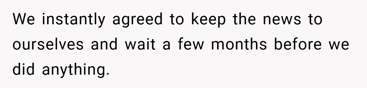 We instantly agreed to keep the news to ourselves and wait a few months before we did anything.