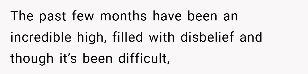 The past few months have been an incredible high, filled with disbelief and though it’s been difficult,