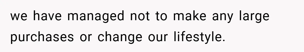 we have managed not to make any large purchases or change our lifestyle.