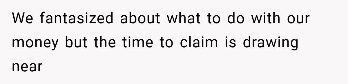 We fantasized about what to do with our money but the time to claim is drawing near