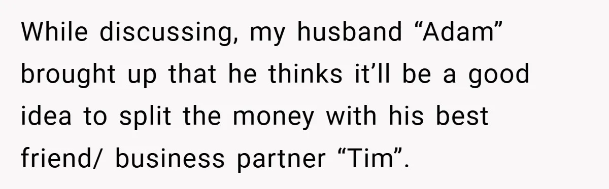 While discussing, my husband “Adam” brought up that he thinks it’ll be a good idea to split the money with his best friend/ business partner “Tim”.