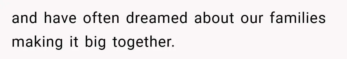 and have often dreamed about our families making it big together.