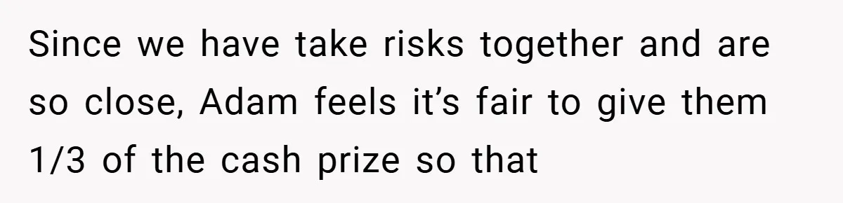 Since we have take risks together and are so close, Adam feels it’s fair to give them 1/3 of the cash prize so that