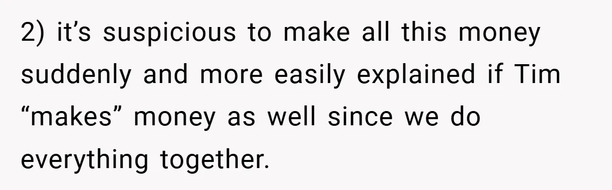 2) it’s suspicious to make all this money suddenly and more easily explained if Tim “makes” money as well since we do everything together.