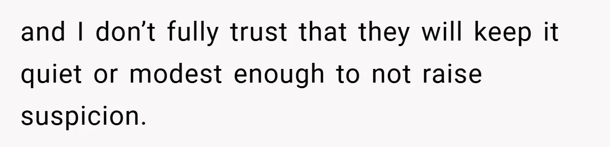 and I don’t fully trust that they will keep it quiet or modest enough to not raise suspicion.