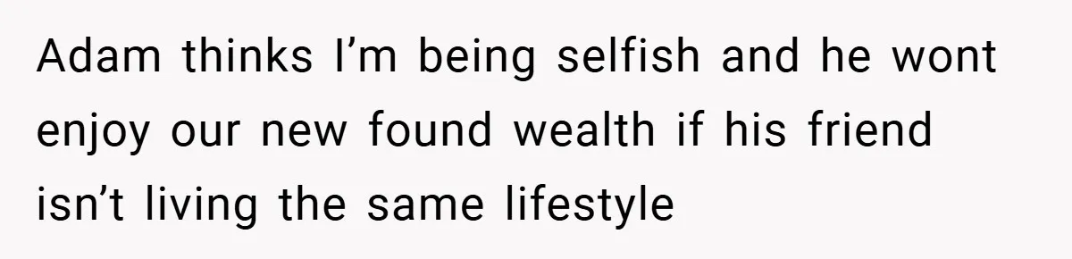 Adam thinks I’m being selfish and he wont enjoy our new found wealth if his friend isn’t living the same lifestyle