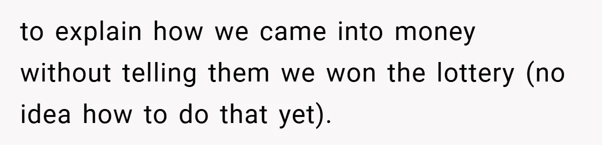 to explain how we came into money without telling them we won the lottery (no idea how to do that yet).