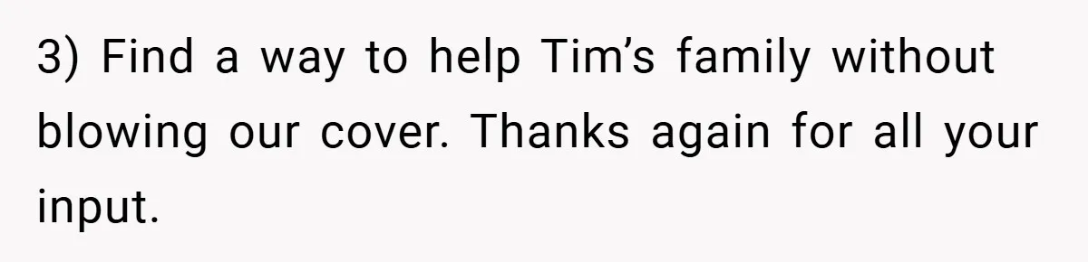 3) Find a way to help Tim’s family without blowing our cover. Thanks again for all your input.