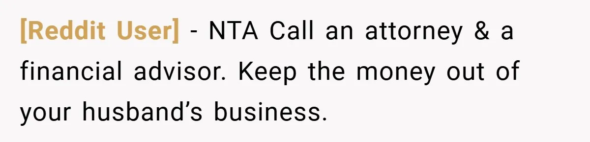 [Reddit User] − NTA Call an attorney & a financial advisor. Keep the money out of your husband’s business.